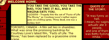 you take the good, you take the bad, you take it all, and a vagina eats you. 12/20/00 - tragedy hits the set of 'facts of life: the movie,' as courtney love's nether region goes on a killing spree. three dead, one was a golden girl! quote o' the story: it was funny as hell. i mean, my vagina actually ate 3 people, and one of them was betty fucking white.